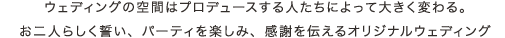 ウェディングの空間はプロデュースする人たちによって大きく変わる。 お二人らしく誓い、パーティを楽しみ、感謝を伝えるオリジナルウェディング